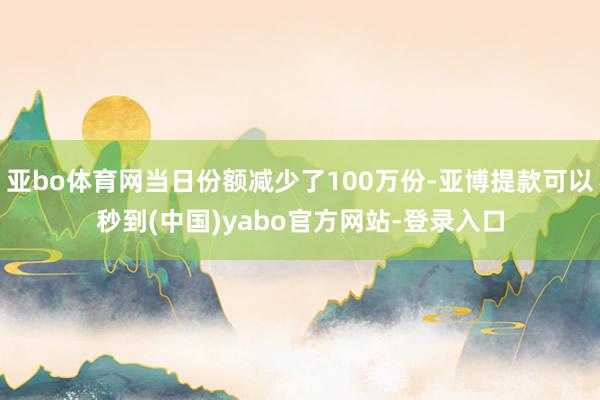 亚bo体育网当日份额减少了100万份-亚博提款可以秒到(中国)yabo官方网站-登录入口