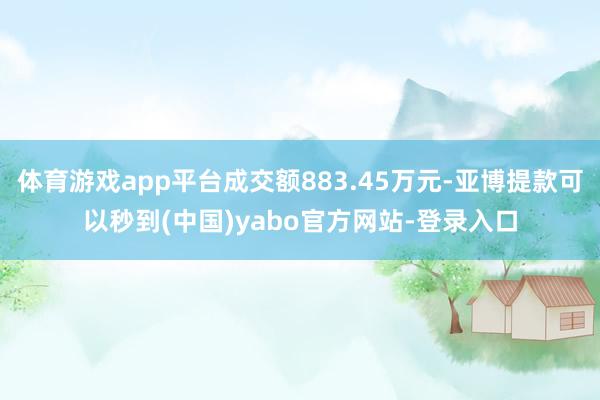 体育游戏app平台成交额883.45万元-亚博提款可以秒到(中国)yabo官方网站-登录入口