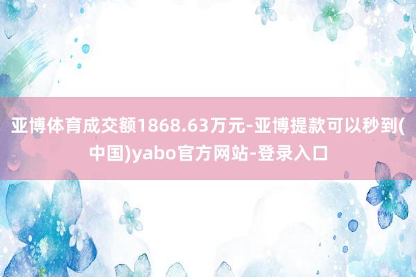 亚博体育成交额1868.63万元-亚博提款可以秒到(中国)yabo官方网站-登录入口