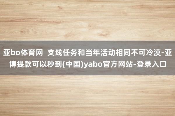 亚bo体育网  支线任务和当年活动相同不可冷漠-亚博提款可以秒到(中国)yabo官方网站-登录入口