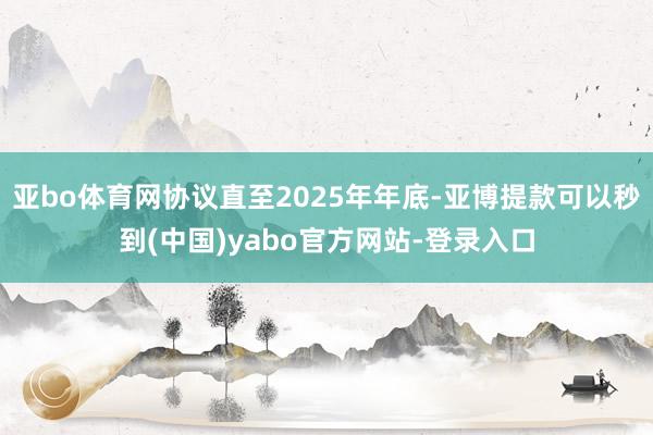 亚bo体育网协议直至2025年年底-亚博提款可以秒到(中国)yabo官方网站-登录入口