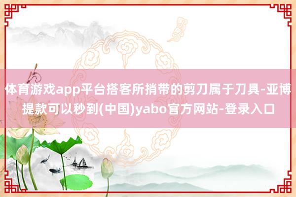 体育游戏app平台搭客所捎带的剪刀属于刀具-亚博提款可以秒到(中国)yabo官方网站-登录入口