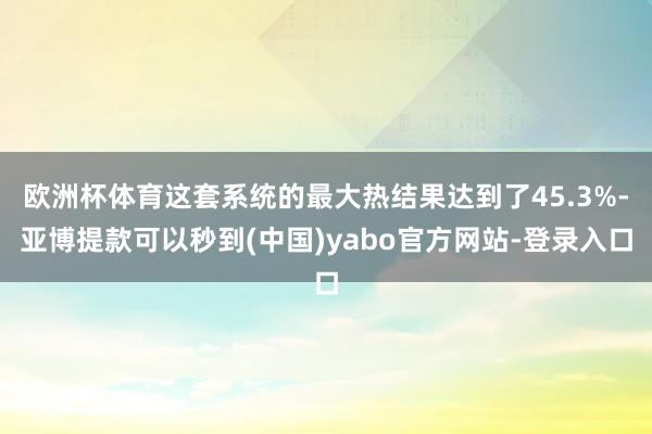 欧洲杯体育这套系统的最大热结果达到了45.3%-亚博提款可以秒到(中国)yabo官方网站-登录入口