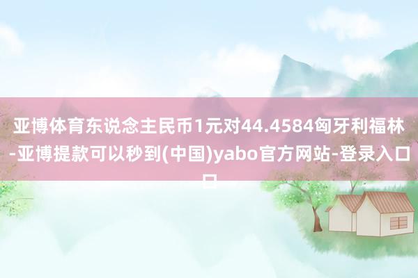 亚博体育东说念主民币1元对44.4584匈牙利福林-亚博提款可以秒到(中国)yabo官方网站-登录入口