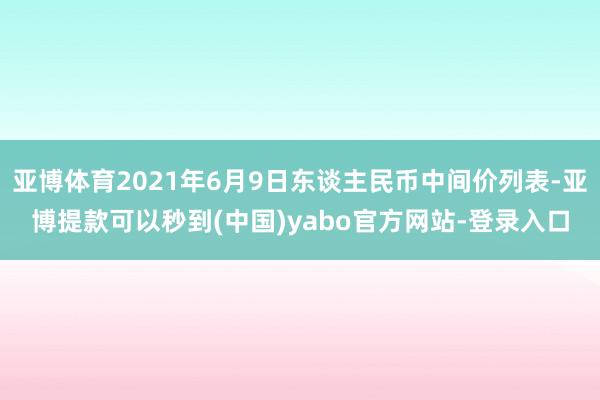 亚博体育2021年6月9日东谈主民币中间价列表-亚博提款可以秒到(中国)yabo官方网站-登录入口