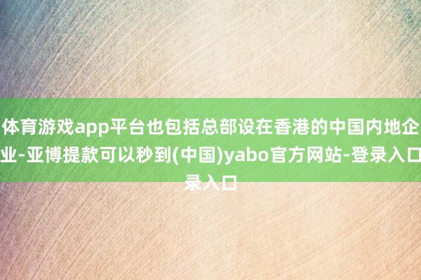 体育游戏app平台也包括总部设在香港的中国内地企业-亚博提款可以秒到(中国)yabo官方网站-登录入口