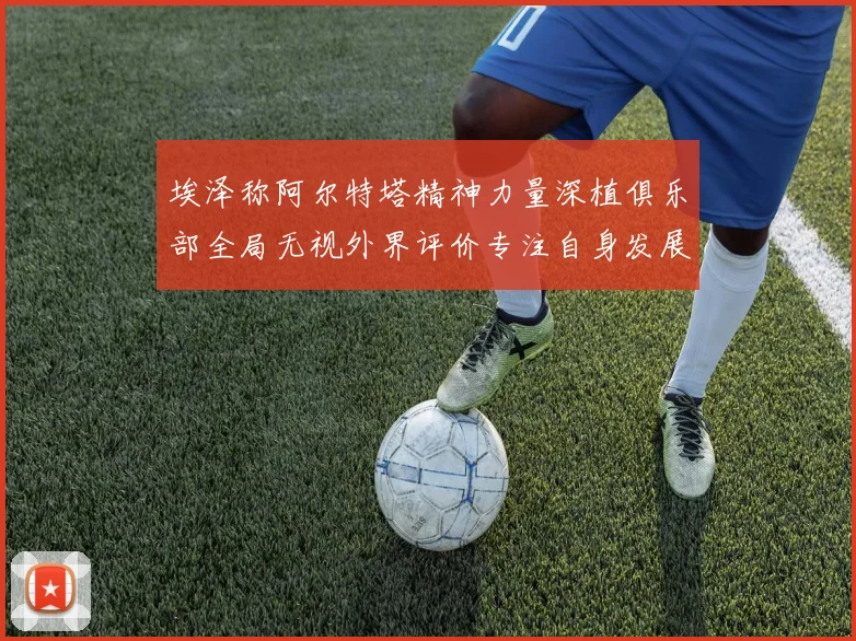 埃泽称阿尔特塔精神力量深植俱乐部全局无视外界评价专注自身发展