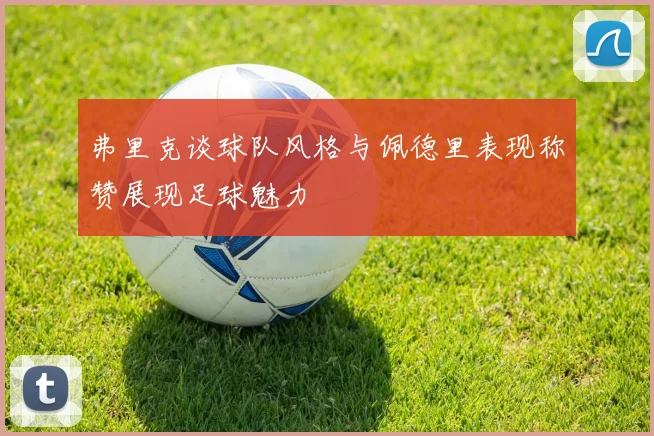 弗里克谈球队风格与佩德里表现称赞展现足球魅力