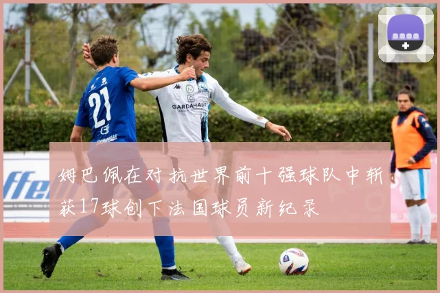姆巴佩在对抗世界前十强球队中斩获17球创下法国球员新纪录