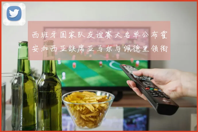 西班牙国家队友谊赛大名单公布霍安加西亚缺席亚马尔与佩德里领衔出战
