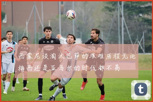 西蒙尼谈淘汰巴萨的艰难历程无论梅西还是亚马尔的时代都不易
