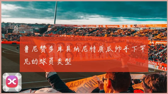 鲁尼赞多库具纳尼特质瓜帅手下罕见的球员类型