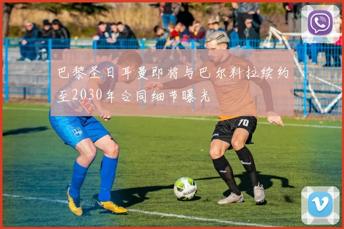 巴黎圣日耳曼即将与巴尔科拉续约至2030年合同细节曝光