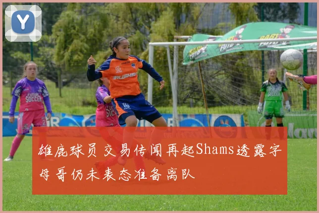 雄鹿球员交易传闻再起Shams透露字母哥仍未表态准备离队