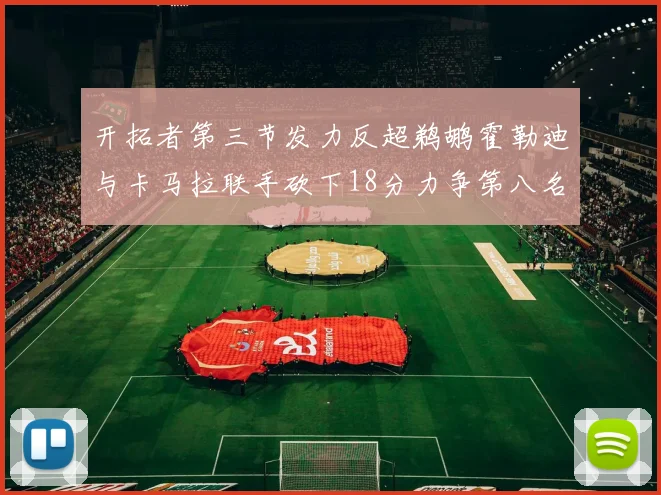 开拓者第三节发力反超鹈鹕霍勒迪与卡马拉联手砍下18分力争第八名