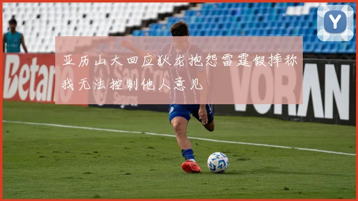 亚历山大回应狄龙抱怨雷霆假摔称我无法控制他人意见