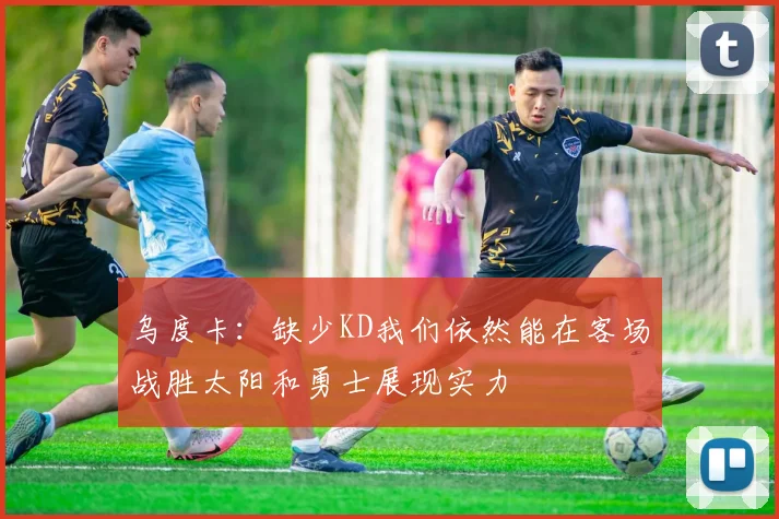 乌度卡：缺少KD我们依然能在客场战胜太阳和勇士展现实力