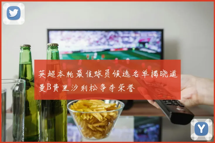 英超本轮最佳球员候选名单揭晓道曼B费里沙利松争夺荣誉