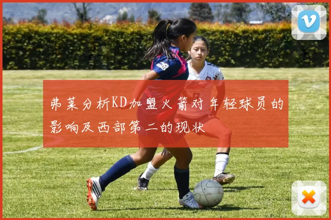 弗莱分析KD加盟火箭对年轻球员的影响及西部第二的现状