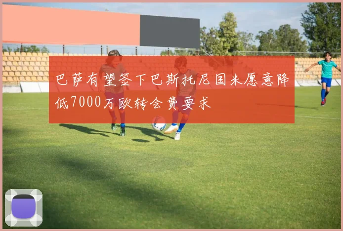 巴萨有望签下巴斯托尼国米愿意降低7000万欧转会费要求