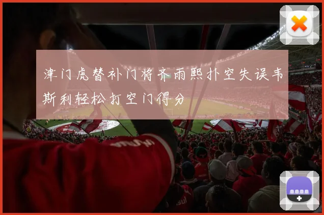 津门虎替补门将齐雨熙扑空失误韦斯利轻松打空门得分