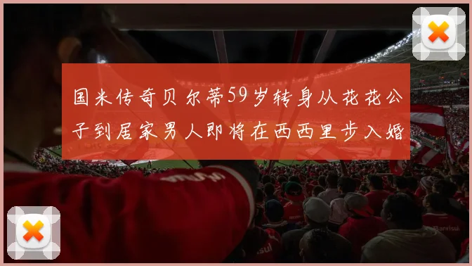 国米传奇贝尔蒂59岁转身从花花公子到居家男人即将在西西里步入婚姻殿堂