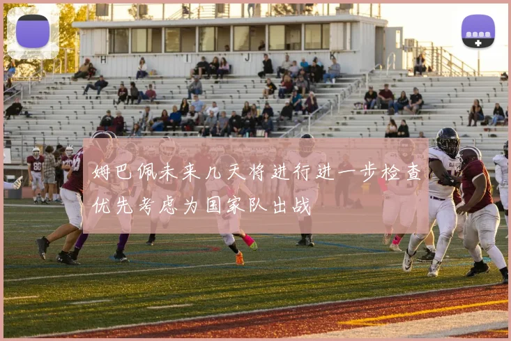 姆巴佩未来几天将进行进一步检查优先考虑为国家队出战