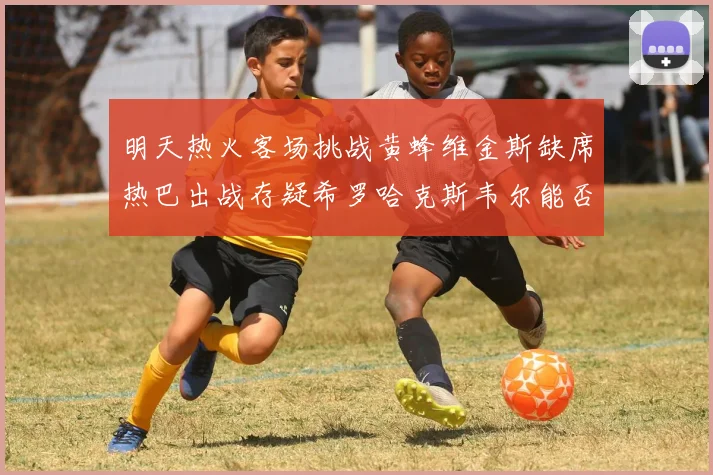 明天热火客场挑战黄蜂维金斯缺席热巴出战存疑希罗哈克斯韦尔能否发挥