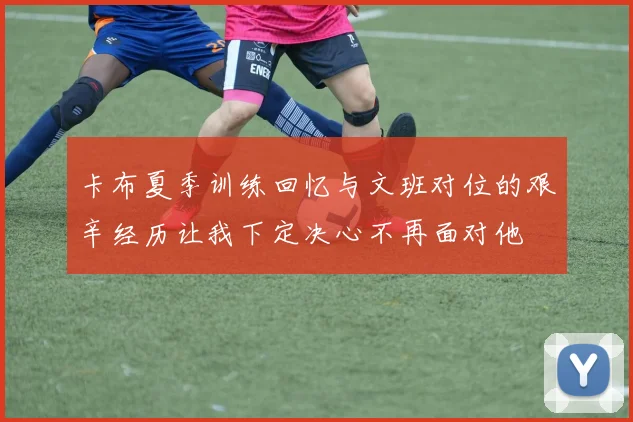卡布夏季训练回忆与文班对位的艰辛经历让我下定决心不再面对他