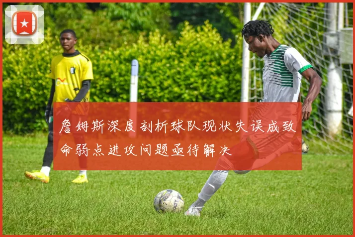 詹姆斯深度剖析球队现状失误成致命弱点进攻问题亟待解决