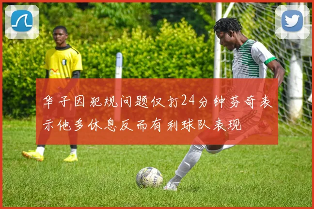 华子因犯规问题仅打24分钟芬奇表示他多休息反而有利球队表现