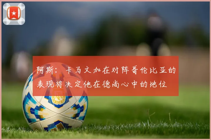 阿斯：卡马文加在对阵哥伦比亚的表现将决定他在德尚心中的地位
