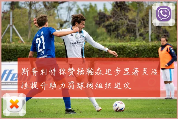 斯普利特称赞杨瀚森进步显著灵活性提升助力罚球线组织进攻