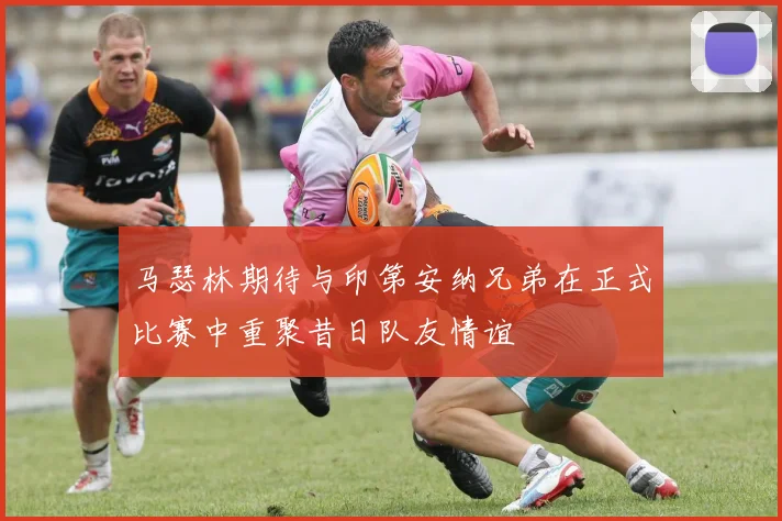 马瑟林期待与印第安纳兄弟在正式比赛中重聚昔日队友情谊