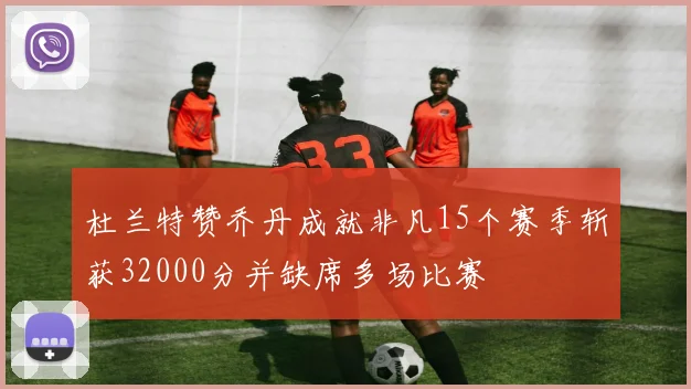 杜兰特赞乔丹成就非凡15个赛季斩获32000分并缺席多场比赛