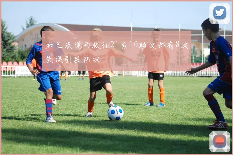 加兰表现两极化21分10助攻却有8次失误引发热议