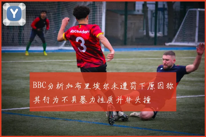 BBC分析加布里埃尔未遭罚下原因称其行为不具暴力性质并非头撞