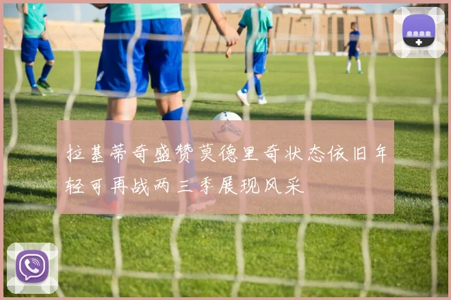 拉基蒂奇盛赞莫德里奇状态依旧年轻可再战两三季展现风采
