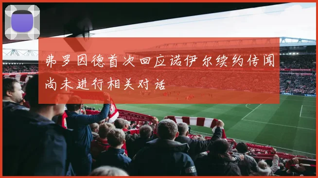 弗罗因德首次回应诺伊尔续约传闻尚未进行相关对话