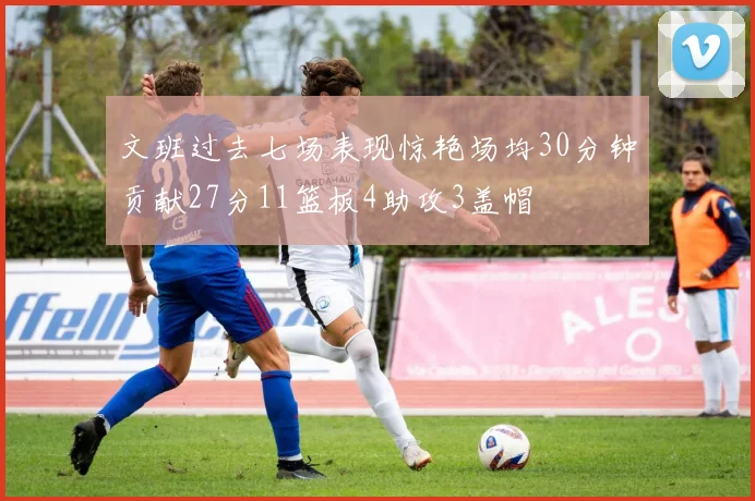 文班过去七场表现惊艳场均30分钟贡献27分11篮板4助攻3盖帽