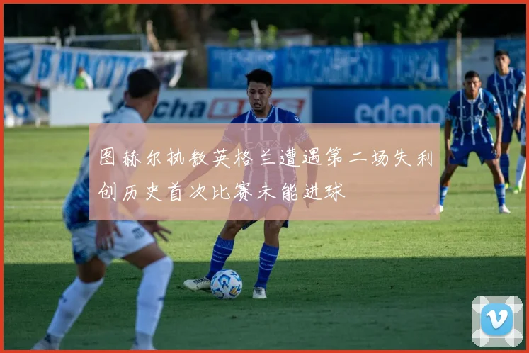图赫尔执教英格兰遭遇第二场失利创历史首次比赛未能进球