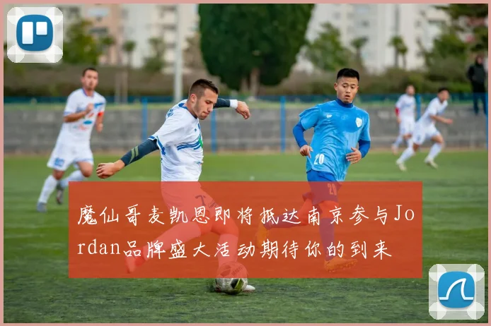 魔仙哥麦凯恩即将抵达南京参与Jordan品牌盛大活动期待你的到来