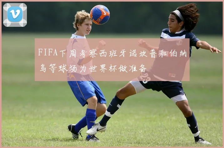 FIFA下周考察西班牙诺坎普和伯纳乌等球场为世界杯做准备
