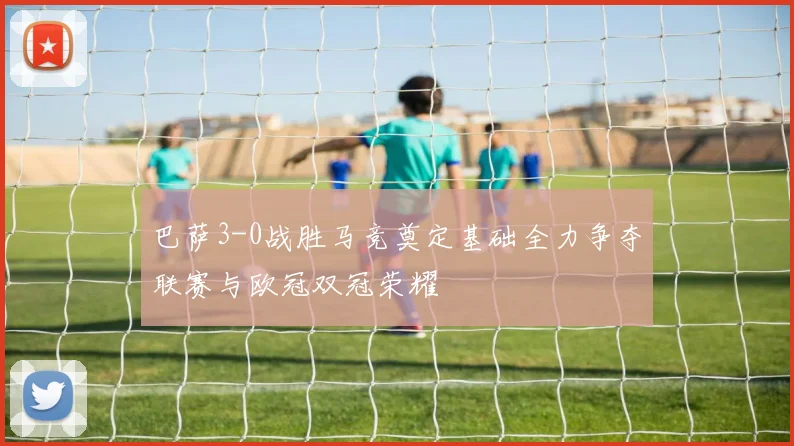 巴萨3-0战胜马竞奠定基础全力争夺联赛与欧冠双冠荣耀