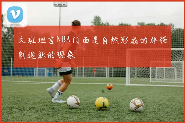 文班坦言NBA门面是自然形成的非强制造就的现象
